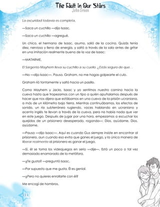111
La oscuridad todavía es completa.
—Saca un cuchillo —dijo Isaac.
—Saca un cuchillo —agregué.
Un chico, el hermano de Isaac, asumo, salió de la cocina. Quizás tenía
diez, nervioso y lleno de energía, y saltó a través de la sala antes de gritar
en una imitación realmente buena de la voz de Isaac:
—MATARME.
El Sargento Mayhem lleva su cuchillo a su cuello. ¿Estás seguro de que…
—No —dijo Isaac—. Pausa. Graham, no me hagas golpearte el culo.
Graham rió tontamente y saltó hacia un pasillo.
Como Mayhem y Jacks, Isaac y yo sentimos nuestro camino hacia la
cueva hasta que tropezamos con un tipo a quién apuñalamos después de
hacer que nos dijera que estábamos en una cueva de la prisión ucraniana,
a más de un kilómetro bajo tierra. Mientras continuábamos, los efectos de
sonido, un río subterráneo rugiendo, voces hablando en ucraniano y
acento inglés te llevan a través de la cueva, pero no había nada que ver
en este juego. Después de jugar por una hora, empezamos a escuchar los
quejidos de un prisionero desesperado, rogando—: Dios, ayúdame. Dios,
ayúdame.
—Pausa —dijo Isaac—. Aquí es cuando Gus siempre insiste en encontrar al
prisionero, aun cuando eso evita que ganes el juego, y la única manera de
liberar realmente al prisionero es ganar el juego.
—Sí, él se toma los videojuegos en serio —dije—. Está un poco o tal vez
demasiado enamorado de la metáfora.
—¿Te gusta? —preguntó Isaac.
—Por supuesto que me gusta. Él es genial.
—¿Pero no quieres enrollarte con él?
Me encogí de hombros.
 