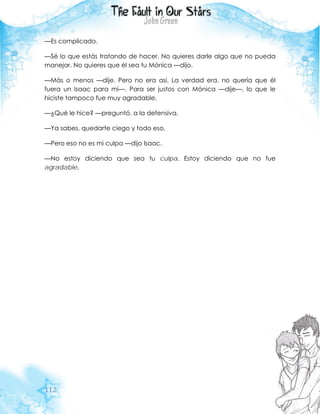 112
—Es complicado.
—Sé lo que estás tratando de hacer. No quieres darle algo que no pueda
manejar. No quieres que él sea tu Mónica —dijo.
—Más o menos —dije. Pero no era así. La verdad era, no quería que él
fuera un Isaac para mí—. Para ser justos con Mónica —dije—, lo que le
hiciste tampoco fue muy agradable.
—¿Qué le hice? —preguntó, a la defensiva.
—Ya sabes, quedarte ciego y todo eso.
—Pero eso no es mi culpa —dijo Isaac.
—No estoy diciendo que sea tu culpa. Estoy diciendo que no fue
agradable.
 