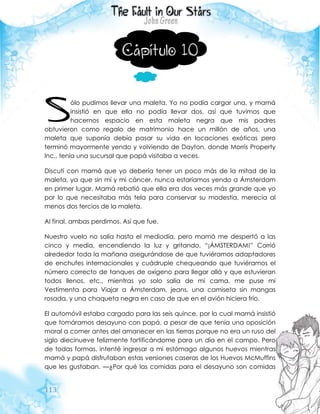 113
Capítulo 10
ólo pudimos llevar una maleta. Yo no podía cargar una, y mamá
insistió en que ella no podía llevar dos, así que tuvimos que
hacernos espacio en esta maleta negra que mis padres
obtuvieron como regalo de matrimonio hace un millón de años, una
maleta que suponía debía pasar su vida en locaciones exóticas pero
terminó mayormente yendo y volviendo de Dayton, donde Morris Property
Inc., tenía una sucursal que papá visitaba a veces.
Discutí con mamá que yo debería tener un poco más de la mitad de la
maleta, ya que sin mí y mi cáncer, nunca estaríamos yendo a Ámsterdam
en primer lugar. Mamá rebatió que ella era dos veces más grande que yo
por lo que necesitaba más tela para conservar su modestia, merecía al
menos dos tercios de la maleta.
Al final, ambas perdimos. Así que fue.
Nuestro vuelo no salía hasta el mediodía, pero mamá me despertó a las
cinco y media, encendiendo la luz y gritando, “¡ÁMSTERDAM!” Corrió
alrededor toda la mañana asegurándose de que tuviéramos adaptadores
de enchufes internacionales y cuádruple chequeando que tuviéramos el
número correcto de tanques de oxígeno para llegar allá y que estuvieran
todos llenos, etc., mientras yo solo salía de mi cama, me puse mi
Vestimenta para Viajar a Ámsterdam, jeans, una camiseta sin mangas
rosada, y una chaqueta negra en caso de que en el avión hiciera frío.
El automóvil estaba cargado para las seis quince, por lo cual mamá insistió
que tomáramos desayuno con papá, a pesar de que tenía una oposición
moral a comer antes del amanecer en las tierras porque no era un ruso del
siglo diecinueve felizmente fortificándome para un día en el campo. Pero
de todas formas, intenté ingresar a mi estómago algunos huevos mientras
mamá y papá disfrutaban estas versiones caseras de los Huevos McMuffins
que les gustaban. —¿Por qué las comidas para el desayuno son comidas
S
 