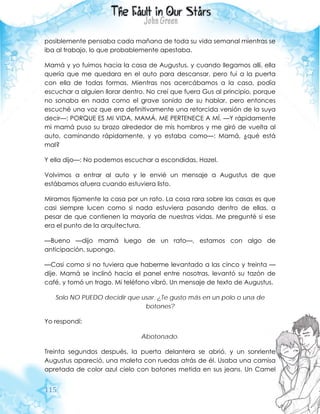 115
posiblemente pensaba cada mañana de toda su vida semanal mientras se
iba al trabajo, lo que probablemente apestaba.
Mamá y yo fuimos hacia la casa de Augustus, y cuando llegamos allí, ella
quería que me quedara en el auto para descansar, pero fui a la puerta
con ella de todas formas. Mientras nos acercábamos a la casa, podía
escuchar a alguien llorar dentro. No creí que fuera Gus al principio, porque
no sonaba en nada como el grave sonido de su hablar, pero entonces
escuché una voz que era definitivamente una retorcida versión de la suya
decir—: PORQUE ES MI VIDA, MAMÁ. ME PERTENECE A MÍ. —Y rápidamente
mi mamá puso su brazo alrededor de mis hombros y me giró de vuelta al
auto, caminando rápidamente, y yo estaba como—: Mamá, ¿qué está
mal?
Y ella dijo—: No podemos escuchar a escondidas, Hazel.
Volvimos a entrar al auto y le envié un mensaje a Augustus de que
estábamos afuera cuando estuviera listo.
Miramos fijamente la casa por un rato. La cosa rara sobre las casas es que
casi siempre lucen como si nada estuviera pasando dentro de ellas, a
pesar de que contienen la mayoría de nuestras vidas. Me pregunté si ese
era el punto de la arquitectura.
—Bueno —dijo mamá luego de un rato—, estamos con algo de
anticipación, supongo.
—Casi como si no tuviera que haberme levantado a las cinco y treinta —
dije. Mamá se inclinó hacia el panel entre nosotras, levantó su tazón de
café, y tomó un trago. Mi teléfono vibró. Un mensaje de texto de Augustus.
Solo NO PUEDO decidir que usar. ¿Te gusto más en un polo o una de
botones?
Yo respondí:
Abotonado.
Treinta segundos después, la puerta delantera se abrió, y un sonriente
Augustus apareció, una maleta con ruedas atrás de él. Usaba una camisa
apretada de color azul cielo con botones metida en sus jeans. Un Camel
 