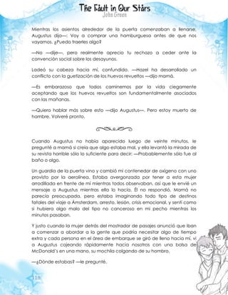 118
Mientras los asientos alrededor de la puerta comenzaban a llenarse,
Augustus dijo—: Voy a comprar una hamburguesa antes de que nos
vayamos. ¿Puedo traerles algo?
—No —dije—, pero realmente aprecio tu rechazo a ceder ante la
convención social sobre los desayunos.
Ladeó su cabeza hacia mí, confundido. —Hazel ha desarrollado un
conflicto con la guetización de los huevos revueltos —dijo mamá.
—Es embarazoso que todos caminemos por la vida ciegamente
aceptando que los huevos revueltos son fundamentalmente asociados
con las mañanas.
—Quiero hablar más sobre esto —dijo Augustus—. Pero estoy muerto de
hambre. Volveré pronto.
Cuando Augustus no había aparecido luego de veinte minutos, le
pregunté a mamá si creía que algo estaba mal, y ella levantó la mirada de
su revista horrible sólo lo suficiente para decir: —Probablemente sólo fue al
baño o algo.
Un guardia de la puerta vino y cambió mi contenedor de oxígeno con uno
provisto por la aerolínea. Estaba avergonzada por tener a esta mujer
arrodillada en frente de mí mientras todos observaban, así que le envié un
mensaje a Augustus mientras ella lo hacía. Él no respondió. Mamá no
parecía preocupada, pero estaba imaginando todo tipo de destinos
fatales del viaje a Ámsterdam, arresto, lesión, crisis emocional, y sentí como
si hubiera algo malo del tipo no canceroso en mi pecho mientras los
minutos pasaban.
Y justo cuando la mujer detrás del mostrador de pasajes anunció que iban
a comenzar a abordar a la gente que podría necesitar algo de tiempo
extra y cada persona en el área de embarque se giró de lleno hacia mí, vi
a Augustus cojeando rápidamente hacia nosotros con una bolsa de
McDonald’s en una mano, su mochila colgando de su hombro.
—¿Dónde estabas? —le pregunté.
 