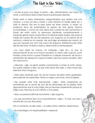 119
—La fila se puso muy larga, lo siento —dijo, ofreciéndome una mano. La
tomé, y caminamos lado a lado hacia la puerta para abordar.
Podía sentir a todos mirándonos, preguntándose que estaba mal con
nosotros, y si eso nos iba a matar, y cuán heroica mi madre debe ser, y
todo lo demás. Esa era la peor parte de tener cáncer, a veces: La
evidencia física de enfermedad te separa de otra gente. Éramos
incompatibles, y nunca fue más obvio que cuando los tres caminamos a
través del avión vacío, la aeromoza asintiendo compasivamente y
haciendo gestos hacia nuestra fila en la distante parte trasera. Me senté al
medio de nuestra fila de tres personas con Augustus en el asiento de la
ventana y mamá en el corredor. Me sentí algo acorralada por mamá, así
que por supuesto me moví más cerca de Augustus. Estábamos justo atrás
del ala del avión. Él abrió su bolsa y desenvolvió su hamburguesa.
—La cosa sobre los huevos, sin embargo —dijo él—, es que la
desayunización le da a los huevos revueltos un cierto valor sagrado, ¿no?
Puedes comer tocino o queso Cheddar en cualquier momento, de tacos a
sándwiches de desayuno a queso fundido, pero los huevos revueltos, ellos
son importantes.
—Absurdo —dije. La gente estaba comenzando a entrar al avión ahora.
No quería mirarlos a ellos, así que miré hacia otro lado, y mirar hacia otro
lado era mirar a Augustus.
—Solo estoy diciendo que: tal vez los huevos revueltos están guetizados,
pero además son especiales. Tienen un lugar y una hora, como la iglesia.
—No puedes estar más equivocado —dije—. Estás comprando los
sentimientos de un punto de cruz de las almohadas de tus padres. Estás
argumentando que la cosa frágil, rara es hermosa simplemente porque es
frágil y rara. Pero eso es una mentira, y tú lo sabes.
—Eres una persona difícil de reconfortar —dijo Augustus.
—Lo que reconforta fácil no es reconfortante —dije—. Tú eras una rara y
extraña flor una vez. Recuerda.
Por un momento, no dijo nada. —Tú sabes cómo callarme, Hazel Grace.
—Es mi privilegio y mi responsabilidad —respondí.
 