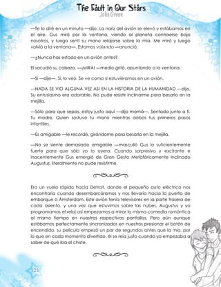 121
—Te lo diré en un minuto —dijo. La nariz del avión se elevó y estábamos en
el aire. Gus miró por la ventana, viendo al planeta contraerse bajo
nosotros, y luego sentí su mano relajarse sobre la mía. Me miró y luego
volvió a la ventana—. Estamos volando —anunció.
—¿Nunca has estado en un avión antes?
El sacudió su cabeza. —¡MIRA! —medio gritó, apuntando a la ventana.
—Si —dije—, Si, lo veo. Se ve como si estuviéramos en un avión.
—NADA SE VIO ALGUNA VEZ ASI EN LA HISTORIA DE LA HUMANIDAD —dijo.
Su entusiasmo era adorable. No pude resistir inclinarme para besarlo en la
mejilla.
—Sólo para que sepas, estoy justo aquí —dijo mamá—. Sentada junto a ti.
Tu madre. Quien sostuvo tu mano mientras dabas tus primeros pasos
infantiles.
—Es amigable —le recordé, girándome para besarla en la mejilla.
—No se siente demasiado amigable —masculló Gus lo suficientemente
fuerte para que sólo yo lo oyera. Cuando sorpresivo y excitante e
inocentemente Gus emergió de Gran Gesto Metafóricamente Inclinado
Augustus, literalmente no pude resistirme.
Era un vuelo rápido hacia Detroit, donde el pequeño auto eléctrico nos
encontraría cuando desembarcáramos y nos llevaría hacia la puerta de
embarque a Ámsterdam. Este avión tenía televisores en la parte trasera de
cada asiento, y una vez que estuvimos sobre las nubes, Augustus y yo
programamos el reloj así empezamos a mirar la misma comedia romántica
al mismo tiempo en nuestras respectivas pantallas. Pero aún aunque
estábamos perfectamente sincronizados en nuestros presionar el botón de
encendido, su película empezó un par de segundos antes que la mía, por
lo que en cada momento divertido, él se reía justo cuando yo empezaba a
saber de qué iba el chiste.
 