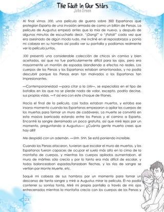 123
Al final vimos 300, una película de guerra sobre 300 Espartanos que
protegían Esparta de una invasión armada de como un billón de Persas. La
película de Augustus empezó antes que la mía de nuevo, y después de
algunos minutos de escucharlo decir, “¡Dang!” o “¡Fatal!” cada vez que
era asesinado de algún modo rudo, me incliné en el reposabrazos y ponía
mi cabeza en su hombro así podía ver su pantalla y podíamos realmente
ver la película juntos.
300 presentó una considerable colección de chicos sin camisa y bien
aceitados, así que no fue particularmente difícil para los ojos, pero era
mayormente un montón de espadas blandiendo a efectos no reales. Los
cuerpos de los Persas y los Espartanos estaban amontonados, y no podía
descubrir porque los Persas eran tan malvados o los Espartanos tan
impresionantes.
—Contemporaneidad —para citar a la UAI—, se especializa en el tipo de
batallas en las que no se pierde nada de valor, excepto, podría decirse,
sus propias vidas. —Y así era con este choque de titanes.
Hacia el final de la película, casi todos estaban muertos, y estaba ese
insano momento cuando los Espartanos empezaron a apilar los cuerpos de
los muertos para formar un muro de cadáveres. La muerte se convirtió en
esta masiva barricada estando entre los Persas y el camino a Esparta.
Encontré la sangre derramada un poco gratuita, así que miré lejos por un
momento, preguntando a Augustus—: ¿Cuánta gente muerta crees que
hay allí?
Me despidió con un ademán. —Shh. Shh. Se está poniendo increíble.
Cuando los Persas atacaron, tuvieron que escalar el muro de muertos, y los
Espartanos fueron capaces de ocupar el suelo más alto en la cima de la
montaña de cuerpos, y mientras los cuerpos apilados aumentaban, el
muro de mártires sólo crecía y por lo tanto era más difícil de escalar, y
todos balanceaban espadas/lanzaban flechas, y los ríos de sangre se
vertían por Monte Muerte, etc.
Saqué mi cabeza de sus hombros por un momento para tomar un
descanso de tanta sangre y miré a Augustus mirar la película. Él no podía
contener su sonrisa tonta. Miré mi propia pantalla a través de mis ojos
entrecerrados mientras la montaña crecía con los cuerpos de los Persas y
 