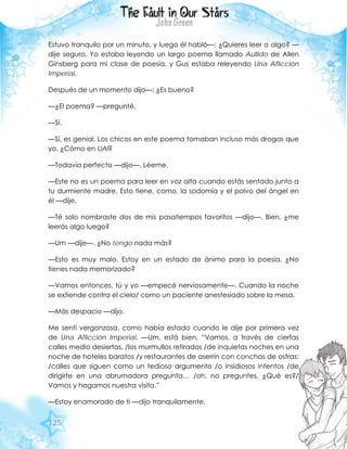 125
Estuvo tranquilo por un minuto, y luego él habló—: ¿Quieres leer o algo? —
dije seguro. Yo estaba leyendo un largo poema llamado Aullido de Allen
Ginsberg para mi clase de poesía, y Gus estaba releyendo Una Aflicción
Imperial.
Después de un momento dijo—: ¿Es bueno?
—¿El poema? —pregunté.
—Sí.
—Sí, es genial. Los chicos en este poema tomaban incluso más drogas que
yo. ¿Cómo en UAI?
—Todavía perfecto —dijo—. Léeme.
—Este no es un poema para leer en voz alta cuando estás sentado junto a
tu durmiente madre. Esto tiene, como, la sodomía y el polvo del ángel en
él —dije.
—Té solo nombraste dos de mis pasatiempos favoritos —dijo—. Bien, ¿me
leerás algo luego?
—Um —dije—. ¿No tengo nada más?
—Esto es muy malo. Estoy en un estado de ánimo para la poesía. ¿No
tienes nada memorizado?
—Vamos entonces, tú y yo —empecé nerviosamente—. Cuando la noche
se extiende contra el cielo/ como un paciente anestesiado sobre la mesa.
—Más despacio —dijo.
Me sentí vergonzosa, como había estado cuando le dije por primera vez
de Una Aflicción Imperial. —Um, está bien. “Vamos, a través de ciertas
calles medio desiertas, /los murmullos retirados /de inquietas noches en una
noche de hoteles baratos /y restaurantes de aserrín con conchas de ostras:
/calles que siguen como un tedioso argumento /o insidiosos intentos /de
dirigirte en una abrumadora pregunta… /oh, no preguntes, ¿Qué es?/
Vamos y hagamos nuestra visita.”
—Estoy enamorado de ti —dijo tranquilamente.
 