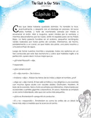 127
Capítulo 11
reo que debe haberse quedado dormido. Yo también lo hice,
eventualmente, y desperté con el aterrizaje en proceso. Mi boca
sabía horrible, y traté de mantenerla cerrada por miedo a
envenenar el avión. Miré a Augustus, quien miraba por la ventana, y
mientras descendíamos por las nubes, estiré mi espalda para ver los Países
Bajos. La tierra parecía hundirse en el océano, pequeños rectángulos
verdes rodeados por todas partes de canales. Aterrizamos, de hecho,
paralelamente a un canal, ya que había dos pistas, una para nosotros y
una para el flujo de agua.
Luego de tomar nuestras mochilas y equipaje, todos nos apilamos en un
taxi conducido por este tipo rechoncho y calvo que hablaba inglés a la
perfección, quiero decir, incluso mejor que yo.
—¿El hotel Filosoof? —dije.
Y respondió:
—¿Son americanos?
—Sí —dijo mamá—. De Indiana.
—Indiana —dijo—. Roban las tierras de los indios y dejan el nombre, ¿no?
—Algo así —dijo mamá. El taxi salió al tráfico y nos dirigimos a una avenida
con muchos signos azules con vocales dobles: Oosthuizen, Haarlem. Al
lado de la avenida, tierra chata se estiraba por kilómetros, interrumpida por
ocasionales cuarteles gigantes corporativos. En poco, Holanda se empezó
a ver como Indianápolis, sólo que con autos más pequeños.
—¿Esto es Ámsterdam?—pregunté al conductor.
—Sí y no —respondió—. Ámsterdam es como los anillos de un árbol: Se
hace más viejo a medida que te acercas al centro.
C
 