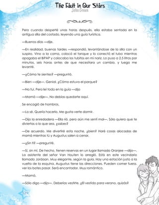 129
Pero cuando desperté unas horas después, ella estaba sentada en la
antigua silla del costado, leyendo una guía turística.
—Buenos días —dije.
—En realidad, buenas tardes —respondió, levantándose de la silla con un
suspiro. Vino a la cama, colocó el tanque y lo conectó el tubo mientras
apagaba el BiPAP y colocaba los tubitos en mi nariz. Lo puso a 2.5 litros por
minutos, seis horas antes de que necesitara un cambio, y luego me
levanté.
—¿Cómo te sientes? —preguntó.
—Bien —dije—. Genial. ¿Cómo estuvo el parque?
—No fui. Pero leí todo en la guía —dijo
—Mamá —dije—. No debías quedarte aquí.
Se encogió de hombros.
—Lo sé. Quería hacerlo. Me gusta verte dormir.
—Dijo la enredadera —Ella rió, pero aún me sentí mal—. Sólo quiero que te
diviertas o lo que sea, ¿sabes?
—De acuerdo. Me divertiré esta noche, ¿bien? Haré cosas alocadas de
mamá mientras tú y Augustus salen a cenar.
—¿Sin ti? —pregunté.
—Sí, sin mí. De hecho, tienen reservas en un lugar llamado Oranjee —dijo—.
La asistente del señor Van Houten lo arregló. Está en este vecindario
llamado Jordaan. Muy elegante, según la guía. Hay una estación justo a la
vuelta de la esquina. Augustus tiene las direcciones. Pueden comer fuera,
ver los botes pasar. Será encantador. Muy romántico.
—Mamá.
—Sólo digo —dijo—. Deberías vestirte. ¿El vestido para verano, quizás?
 