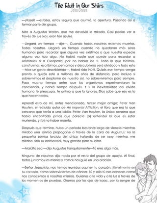 13
—¡Hazel! —estaba, estoy segura que asumió, la apertura. Pasando así a
formar parte del grupo.
Mire a Augustus Waters, que me devolvió la mirada. Casi podías ver a
través de sus ojos, eran tan azules.
—Llegará un tiempo —dije—. Cuando todos nosotros estemos muertos.
Todos nosotros. Llegará un tiempo cuando no quedaran más seres
humanos para recordar que alguna vez existimos o que nuestra especie
alguna vez hizo algo. No habrá nadie que quede para recordar a
Aristóteles o a Cleopatra, por no hablar de ti. Todo lo que hicimos,
construimos, escribimos, pensamos y descubrimos será olvidado y todo esto
—hice un gesto describiendo—, habrá sido inútil. Quizás ese tiempo venga
pronto o quizás este a millones de años de distancia, pero incluso si
sobrevivimos el desplome de nuestro sol, no sobreviviremos para siempre.
Paso mucho tiempo antes que los organismos experimentaron la
conciencia, y habrá tiempo después. Y si la inevitabilidad del olvido
humano te preocupa, te animo a que lo ignores. Dios sabe que eso es lo
que hacen todos.
Aprendí esto de mí, antes mencionado, tercer mejor amigo; Peter Van
Houten, el recluido autor de An Imperial Affliction, el libro que era lo que
cercano que tenía a una biblia. Peter Van Houten, la única persona que
había encontrado jamás que parecía (a) entender lo que es estar
muriendo, y (b) no haber muerto.
Después que termine, hubo un periodo bastante largo de silencio mientras
miraba una sonrisa propagarse a través de la cara de Augustus; no la
pequeña sonrisa torcida del chico tratando de ser sexy mientras me
miraba, sino su sonrisa real, muy grande para su cara.
—Maldita sea —dijo Augustus tranquilamente—Tú eres algo más.
Ninguno de nosotros dijo nada por el resto del grupo de apoyo. Al final,
todos juntamos las manos y Patrick nos guió en una oración.
—Señor Jesucristo, nos hemos reunidos aquí en tu corazón, literalmente en
tu corazón, como sobrevivientes de cáncer. Tú y solo tú nos conoces como
nos conocemos a nosotros mismos. Guíanos a la vida y a la luz a través de
los momentos de pruebas. Oramos por los ojos de Isaac, por la sangre de
 