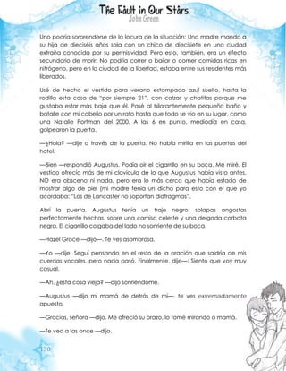 130
Uno podría sorprenderse de la locura de la situación: Una madre manda a
su hija de dieciséis años sola con un chico de diecisiete en una ciudad
extraña conocida por su permisividad. Pero esto, también, era un efecto
secundario de morir: No podría correr o bailar o comer comidas ricas en
nitrógeno, pero en la ciudad de la libertad, estaba entre sus residentes más
liberados.
Usé de hecho el vestido para verano estampado azul suelto, hasta la
rodilla esta cosa de “por siempre 21”, con calzas y chatitas porque me
gustaba estar más baja que él. Pasé al hilarantemente pequeño baño y
batalle con mi cabello por un rato hasta que todo se vio en su lugar, como
una Natalie Portman del 2000. A las 6 en punto, mediodía en casa,
golpearon la puerta.
—¿Hola? —dije a través de la puerta. No había mirilla en las puertas del
hotel.
—Bien —respondió Augustus. Podía oír el cigarrillo en su boca. Me miré. El
vestido ofrecía más de mi clavícula de lo que Augustus había visto antes.
NO era obsceno ni nada, pero era lo más cerca que había estado de
mostrar algo de piel (mi madre tenía un dicho para esto con el que yo
acordaba: “Los de Lancaster no soportan diafragmas”.
Abrí la puerta. Augustus tenía un traje negro, solapas angostas
perfectamente hechas, sobre una camisa celeste y una delgada corbata
negra. El cigarrillo colgaba del lado no sonriente de su boca.
—Hazel Grace —dijo—. Te ves asombrosa.
—Yo —dije. Seguí pensando en el resto de la oración que saldría de mis
cuerdas vocales, pero nada pasó. Finalmente, dije—: Siento que voy muy
casual.
—Ah, ¿esta cosa vieja? —dijo sonriéndome.
—Augustus —dijo mi mamá de detrás de mí—, te ves extremadamente
apuesto.
—Gracias, señora —dijo. Me ofreció su brazo, lo tomé mirando a mamá.
—Te veo a las once —dijo.
 