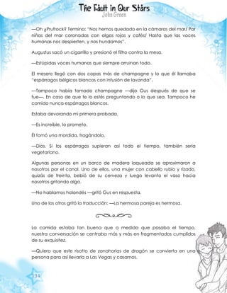 134
—Oh ¿Prufrock? Termina: “Nos hemos quedado en la cámaras del mar/ Por
niñas del mar coronadas con algas rojas y cafés/ Hasta que las voces
humanas nos despierten, y nos hundamos”.
Augustus sacó un cigarrillo y presionó el filtro contra la mesa.
—Estúpidas voces humanas que siempre arruinan todo.
El mesero llegó con dos copas más de champagne y lo que él llamaba
“espárragos bélgicos blancos con infusión de lavanda”.
—Tampoco había tomado champagne —dijo Gus después de que se
fue—. En caso de que te lo estés preguntando o lo que sea. Tampoco he
comido nunca espárragos blancos.
Estaba devorando mi primera probada.
—Es increíble, lo prometo.
Él tomó una mordida, tragándolo.
—Dios. Si los espárragos supieran así todo el tiempo, también sería
vegetariano.
Algunas personas en un barco de madera laqueada se aproximaron a
nosotros por el canal. Uno de ellos, una mujer con cabello rubio y rizado,
quizás de treinta, bebió de su cerveza y luego levanto el vaso hacia
nosotros gritando algo.
—No hablamos holandés —gritó Gus en respuesta.
Uno de los otros gritó la traducción: —La hermosa pareja es hermosa.
La comida estaba tan buena que a medida que pasaba el tiempo,
nuestra conversación se centraba más y más en fragmentados cumplidos
de su exquisitez.
—Quiero que este risotto de zanahorias de dragón se convierta en una
persona para así llevarla a Las Vegas y casarnos.
 