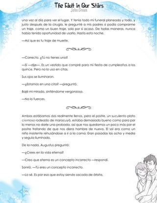 136
una vez al día para ver el lugar. Y tenía todo mi funeral planeado y todo, y
justo después de la cirugía, le pregunté a mis padres si podía comprarme
un traje, como un buen traje, solo por si acaso. De todas maneras, nunca
había tenido oportunidad de usarlo. Hasta esta noche.
—Así que es tu traje de muerte.
—Correcto. ¿Tú no tienes uno?
—Sí —dije—. Es un vestido que compré para mi fiesta de cumpleaños a los
quince. Pero no lo uso en citas.
Sus ojos se iluminaron.
—¿Estamos en una cita? —preguntó.
Bajé mi mirada, sintiéndome vergonzosa.
—No lo fuerces.
Ambos estábamos dos realmente llenos, pero el postre, un suculento plato
cremoso rodeado de maracuyá, estaba demasiado bueno como para por
lo menos no darle una probada, así que nos quedamos un poco más por el
postre tratando de que nos diera hambre de nuevo. El sol era como un
niño insistente rehusándose a ir a la cama: Eran pasadas las ocho y media
y seguía iluminado.
De la nada, Augustus preguntó:
—¿Crees en la vida eterna?
—Creo que eterna es un concepto incorrecto —respondí.
Sonrió. —Tú eres un concepto incorrecto.
—Lo sé. Es por eso que estoy siendo sacada de órbita.
 