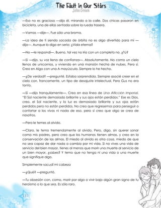 137
—Eso no es gracioso —dijo él, mirando a la calle. Dos chicas pasaron en
bicicleta, una de ellas sentada sobre la rueda trasera.
—Vamos —dije—. Fue sólo una broma.
—La idea de ti siendo sacada de órbita no es algo divertido para mí —
dijo—. Aunque lo digo en serio: ¿Vida eterna?
—No —le respondí—. Bueno, tal vez no iría con un completo no. ¿Tú?
—Sí —dijo, su voz llena de confianza—. Absolutamente. No como un cielo
llenos de unicornios, y viviendo en una mansión hecha de nubes. Pero sí.
Creo en Algo con una A mayúscula. Siempre lo he hecho.
—¿De verdad? —pregunté. Estaba sorprendida. Siempre asocié creer en el
cielo con, francamente, un tipo de desajuste intelectual. Pero Gus no era
tonto.
—Sí —dijo tranquilamente—. Creo en esa línea de Una Aflicción Imperial.
“El Sol naciente demasiado brillante y sus ojos están perdidos.” Ese es Dios,
creo, el Sol naciente, y la luz es demasiado brillante y sus ojos están
perdidos pero no están perdidos. No creo que regresemos para perseguir o
confortar a los vivos ni nada de eso, pero sí creo que algo se crea de
nosotros.
—Pero le temes al olvido.
—Claro, le temo tremendamente al olvido. Pero, digo, sin querer sonar
como mis padres, pero creo que los humanos tienen almas, y creo en la
conservación de las almas. El miedo al olvido es otra cosa, miedo de que
no sea capaz de dar nada a cambio por mi vida. Si no vives una vida de
servicio del bien mayor, tienes al menos que morir una muerte al servicio de
un bien mayor, ¿sabes? Y temo que no tenga ni una vida o una muerte
que signifique algo.
Simplemente sacudí mi cabeza
—¿Qué? —preguntó.
—Tu obsesión con, como, morir por algo o vivir bajo algún gran signo de tu
heroísmo o lo que sea. Es sólo raro.
 