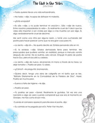 138
—Todos quieren llevar una vida extraordinaria.
—No todos —dije, incapaz de disfrazar mi molestia.
—¿Estás enojada?
—Es sólo —dije, y no pude terminar mi oración—. Sólo —dije de nuevo.
Entre nosotros parpadeaba la vela—. Es realmente cruel de ti decir que las
vidas sólo importan si son vividas por algo o si las muertes son por algo. Es
algo verdaderamente cruel de decirme.
Me sentí como una niña por alguna razón, y tomé una cucharada del
postre para hacer parecer como que no era gran cosa para mí.
—Lo siento —dijo él—. No quería decirlo así. Estaba pensando sólo en mí.
—Sí, lo estabas —dije. Estaba demasiado llena para terminar. Me
preocupaba que pudiera vomitar, en realidad, porque a menudo vomito
después de comer. No es bulimia, solo cáncer. Empujé mi plato de postre
hacia Gus, pero el sacudió su cabeza.
—Lo siento —dijo de nuevo, alcanzando mi mano a través de la mesa. Lo
deje tomarla—. Podría ser peor, tú sabes.
—¿Cómo? —le pregunté, bromeando.
—Quiero decir, tengo una obra de caligrafía en mi baño que se lee,
“Báñate Diariamente en la Comodidad de la Palabra de Dios”, Hazel.
Podría ser mucho peor.
—Suena a falta de higiene —le dije.
—Podría ser peor.
—Tú podrías ser peor —Sonreí. Realmente le gustaba. Tal vez era una
narcisista o algo así, pero cuando comprendí que ese era el momento en
Oranjee, me hizo como él aún más.
Cuando el camarero apareció para llevarse el postre, dijo:
—Su comida se ha pagado por el Sr. Peter Van Houten.
 