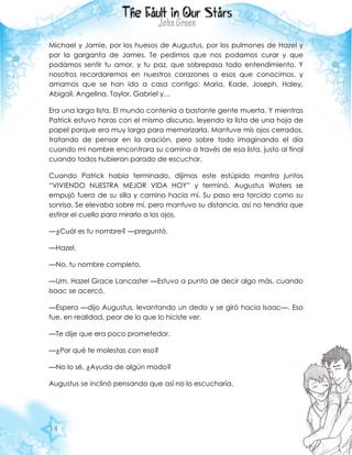 14
Michael y Jamie, por los huesos de Augustus, por los pulmones de Hazel y
por la garganta de James. Te pedimos que nos podamos curar y que
podamos sentir tu amor, y tu paz, que sobrepasa todo entendimiento. Y
nosotros recordaremos en nuestros corazones a esos que conocimos, y
amamos que se han ido a casa contigo: Maria, Kade, Joseph, Haley,
Abigail, Angelina, Taylor, Gabriel y…
Era una larga lista. El mundo contenía a bastante gente muerta. Y mientras
Patrick estuvo horas con el mismo discurso, leyendo la lista de una hoja de
papel porque era muy larga para memorizarla. Mantuve mis ojos cerrados,
tratando de pensar en la oración, pero sobre todo imaginando el día
cuando mi nombre encontrara su camino a través de esa lista, justo al final
cuando todos hubieran parado de escuchar.
Cuando Patrick había terminado, dijimos este estúpido mantra juntos
“VIVIENDO NUESTRA MEJOR VIDA HOY” y terminó. Augustus Waters se
empujó fuera de su silla y camino hacia mí. Su paso era torcido como su
sonrisa. Se elevaba sobre mí, pero mantuvo su distancia, así no tendría que
estirar el cuello para mirarlo a los ojos.
—¿Cuál es tu nombre? —preguntó.
—Hazel.
—No, tu nombre completo.
—Um, Hazel Grace Lancaster —Estuvo a punto de decir algo más, cuando
Isaac se acercó.
—Espera —dijo Augustus, levantando un dedo y se giró hacia Isaac—. Eso
fue, en realidad, peor de lo que lo hiciste ver.
—Te dije que era poco prometedor.
—¿Por qué te molestas con eso?
—No lo sé. ¿Ayuda de algún modo?
Augustus se inclinó pensando que así no lo escucharía.
 