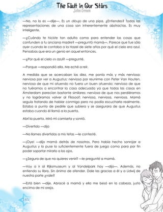 145
—No, no lo es —dije—. Es un dibujo de una pipa. ¿Entiendes? Todas las
representaciones de una cosa son inherentemente abstractas. Es muy
inteligente.
—¿Cuándo te hiciste tan adulta como para entender las cosas que
confunden a tu anciana madre? —preguntó mamá—. Parece que fue sólo
ayer cuando le contaba a la Hazel de siete años por qué el cielo era azul.
Pensabas que era un genio en aquel entonces.
—¿Por qué el cielo es azul? —pregunté.
—Porque —respondió ella. Me eché a reír.
A medida que se acercaban las diez, me ponía más y más nerviosa:
nerviosa por ver a Augustus; nerviosa por reunirme con Peter Van Houten,
nerviosa de que mi atuendo no fuera un buen atuendo; nerviosa de que
no fuéramos a encontrar la casa adecuada ya que todas las casas en
Ámsterdam parecían bastante similares; nerviosa de que nos perdiéramos
y no lográramos volver al Filosoof; nerviosa, nerviosa, nerviosa. Mamá
seguía tratando de hablar conmigo pero no podía escucharla realmente.
Estaba a punto de pedirle que subiera y se asegurara de que Augustus
estaba cuando él llamó a la puerta.
Abrí la puerta. Miró mi camiseta y sonrió.
—Divertido —dijo
—No llames divertidas a mis tetas —le contesté.
—¡Oye! —dijo mamá detrás de nosotros. Pero había hecho sonrojar a
Augustus y lo puse lo suficientemente fuera de juego como para por fin
poder soportar mirarlo a los ojos.
—¿Segura de que no quieres venir? —le pregunté a mamá.
—Voy a ir al Rijksmuseum y al Vondelpark hoy —dijo—. Además, no
entiendo su libro. Sin ánimo de ofender. Dale las gracias a él y a Lidwij de
nuestra parte ¿vale?
—Está bien —dije. Abracé a mamá y ella me besó en la cabeza, justo
encima de mi oreja.
 