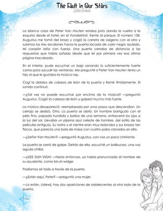 146
La blanca casa de Peter Van Houten estaba justo dando la vuelta a la
esquina desde el hotel, en el Vondelstrat, frente al parque. El número 158.
Augustus me tomó del brazo y cogió la carreta de oxígeno con el otro y
subimos los tres escalones hacia la puerta lacada de color negro azulado.
Mi corazón latía con fuerza. Una puerta cerraba de distancia a las
respuestas que había soñado desde que leí por primera vez esa última
página inacabada.
En el interior, pude escuchar un bajo sonando lo suficientemente fuerte
como para sacudir las ventanas. Me pregunté si Peter Van Houten tenía un
hijo al que le gustaba la música rap.
Cogí la aldaba de cabeza de león de la puerta y llamé tímidamente. El
sonido continuó.
—¿Tal vez no puede escuchar por encima de la música? —preguntó
Augustus. Cogió la cabeza de león y golpeó mucho más fuerte.
La música desapareció, reemplazada por unos pasos que descendían. Un
cerrojo se deslizó. Otro. La puerta se abrió. Un hombre barrigudo con el
pelo fino, papada hundida y barba de una semana, entrecerró los ojos a
la luz del sol. Llevaba un pijama azul celeste de hombre, del estilo de las
películas antiguas. Su rostro y el vientre eran muy redondos y sus brazos tan
flacos, que parecía una bola de masa con cuatro palos clavados en ella.
—¿Señor Van Houten? —preguntó Augustus, con voz un poco chirriante.
La puerta se cerró de golpe. Detrás de ella, escuché un balbuceo, una voz
aguda chillar.
—¡LEEE DUH VIGH! —Hasta entonces, yo había pronunciado el nombre de
su ayudante, como lid-uh-widge.
Podíamos oír todo a través de la puerta.
—¿Están aquí, Peter? —preguntó una mujer.
—Lo están, Lidewij, hay dos apariciones de adolescentes al otro lado de la
puerta.
 