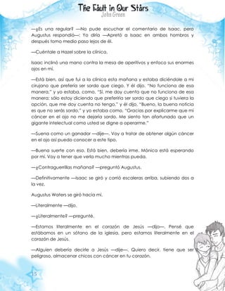 15
—¿Es una regular? —No pude escuchar el comentario de Isaac, pero
Augustus respondió—: Yo diría —Apretó a Isaac en ambos hombros y
después tomo medio paso lejos de él.
—Cuéntale a Hazel sobre la clínica.
Isaac inclinó una mano contra la mesa de aperitivos y enfoco sus enormes
ojos en mí.
—Está bien, así que fui a la clínica esta mañana y estaba diciéndole a mi
cirujano que prefería ser sordo que ciego. Y él dijo, “No funciona de esa
manera,” y yo estaba, como, “Sí, me doy cuenta que no funciona de esa
manera; sólo estoy diciendo que preferiría ser sordo que ciego si tuviera la
opción, que me doy cuenta no tengo,” y él dijo, “Bueno, la buena noticia
es que no serás sordo,” y yo estaba como, “Gracias por explicarme que mi
cáncer en el ojo no me dejaría sordo. Me siento tan afortunado que un
gigante intelectual como usted se digne a operarme.”
—Suena como un ganador —dije—. Voy a tratar de obtener algún cáncer
en el ojo así puedo conocer a este tipo.
—Buena suerte con eso. Está bien, debería irme. Mónica está esperando
por mí. Voy a tener que verla mucho mientras pueda.
—¿Contraguerrillas mañana? —preguntó Augustus.
—Definitivamente —Isaac se giró y corrió escaleras arriba, subiendo dos a
la vez.
Augustus Waters se giró hacia mí.
—Literalmente —dijo.
—¿Literalmente? —pregunté.
—Estamos literalmente en el corazón de Jesús —dijo—. Pensé que
estábamos en un sótano de la iglesia, pero estamos literalmente en el
corazón de Jesús.
—Alguien debería decirle a Jesús —dije—. Quiero decir, tiene que ser
peligroso, almacenar chicos con cáncer en tu corazón.
 