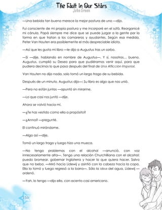 150
—Una bebida tan buena merece la mejor postura de uno —dijo.
Fui consciente de mi propia postura y me incorporé en el sofá. Reorganicé
mi cánula. Papá siempre me dice que se puede juzgar a la gente por la
forma en que tratan a los camareros y ayudantes. Según esa medida,
Peter Van Houten era posiblemente el más despreciable idiota.
—Así que les gusta mi libro —le dijo a Augustus tras un sorbo.
—Sí —dije, hablando en nombre de Augustus—. Y sí, nosotros… bueno,
Augustus, cumplió su Deseo para que pudiéramos venir aquí, para que
pudiera decirnos lo que pasa después del final de Una Aflicción Imperial.
Van Houten no dijo nada, solo tomó un largo trago de su bebida.
Después de un minuto, Augustus dijo—: Su libro es algo que nos unió.
—Pero no están juntos —apuntó sin mirarme.
—Lo que casi nos juntó —dije.
Ahora se volvió hacia mí.
—¿Te has vestido como ella a propósito?
—¿Anna? —pregunté.
El continuó mirándome.
—Algo así —dije.
Tomó un largo trago y luego hizo una mueca.
—No tengo problemas con el alcohol —anunció, con voz
innecesariamente alta—. Tengo una relación Churchilliana con el alcohol:
puedo bromear, gobernar Inglaterra y hacer lo que quiera hacer. Salvo
que no beba. —Miró hacia Lidewij y asintió con la cabeza hacia la copa.
Ella la tomó y luego regresó a la barra—. Sólo la idea del agua, Lidewij —
ordenó.
—Yah, lo tengo —dijo ella, con acento casi americano.
 