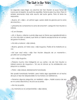 151
La segunda copa llegó. La columna de Van Houten se puso tensa de
nuevo por el respeto. Se quitó las zapatillas. Tenía los pies muy feos. Para mí
estaba arruinando todo este asunto del autor genio. Pero él tenía las
respuestas.
—Bueno, eh —dije—, en primer lugar, quiero darle las gracias por la cena
de anoche y…
—¿Nosotros les compramos la cena de anoche? —preguntó Van Houten a
Lidewij.
—Sí, en Oranjee.
—Ah, sí. Bueno, créeme cuando digo que no tienes que agradecérmelo a
mí, sino más bien a Lidewij, que tiene un talento excepcional en el campo
de gastar mi dinero.
—Ha sido un placer —dijo Lidewij.
—Bueno, gracias, en todo caso —dijo Augustus. Podía oír la molestia en su
voz.
—Así que aquí estoy —dijo Van Houten después de un momento—.
¿Cuáles son sus preguntas?
—Um —dijo Augustus.
—Parecía mucho más inteligente en sus cartas —le dio Van Houten a
Lidewij acerca de Augustus—. Tal vez el cáncer se ha establecido una
playa en su cerebro.
—Peter —dijo Lidewij, debidamente horrorizada.
Me quedé horrorizada también, pero había algo agradable en el hecho
de que un tipo tan despreciable no nos tratara con deferencia.
—Tenemos algunas preguntas, en realidad —dije—. Hablé acerca de eso
en mi correo electrónico. No sé si se acuerda.
—No me acuerdo.
—Su memoria se ve comprometida —dijo Lidewij.
 