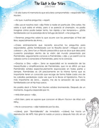152
—Si sólo fuera mi memoria la que estuviera comprometida —respondió Van
Houten.
—Así que, nuestras preguntas —repetí.
—Ella usa el nosotros real —dijo Peter a nadie en particular. Otro sorbo. No
sabía a qué sabía el whisky, pero si se parecía al champán, no podía
imaginar cómo podía beber tanto, tan rápido y tan temprano—. ¿Estás
familiarizada con la paradoja de la tortuga de Zeno? —me preguntó.
—Tenemos preguntas sobre lo que ocurre con los personajes al final del
libro, especialmente de Anna…
—Crees erróneamente que necesito escuchar tus preguntas para
responderlas. ¿Estás familiarizada con la filosofía Zeno? —Negué con la
cabeza—. ¡Ay. Zeno fue un filósofo presocrático que se dice que descubrió
cuarenta paradojas dentro de la visión del mundo presentada por
Parménides, seguramente conoces a Parménides —dijo, y yo asentí con la
cabeza como si conociera a Parménides, pero no lo conocía.
—Gracias a Dios —dijo—. Zeno se especializó en la revelación de las
inexactitudes y simplificaciones de Parménides, que no es difícil, ya que
Parménides estaba espectacularmente equivocado en todas partes y
siempre. Parménides es útil precisamente en la misma forma que es
importante tener un conocido que recoge de forma fiable cada uno de
los caballos perdedores cada vez que te lo llevas al hipódromo. Pero lo
más importante de Zeno… espera, me da la sensación de que estas
familiarizada con el hip-hop sueco.
No podría decir si Peter Van Houten estaba bromeando. Después de un
momento, Augustus respondió por mí.
—Más bien poco —dijo.
—Está bien, pero se supone que conocen el álbum Fläcken de Afasi och
Filthy.
—No lo conocemos —dije hablando por los dos.
—Lidewij, pon “Bomfalleralla” de inmediato —Lidewij fue hacia un
reproductor de MP3, hizo girar la rueda un poco y después hizo clic en un
 