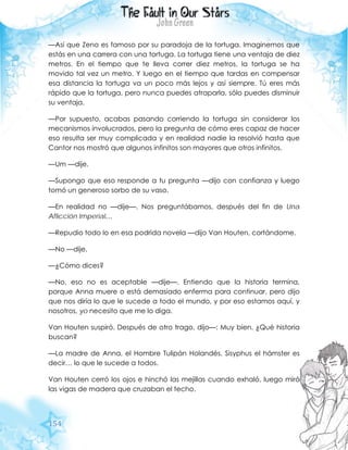 154
—Así que Zeno es famoso por su paradoja de la tortuga. Imaginemos que
estás en una carrera con una tortuga. La tortuga tiene una ventaja de diez
metros. En el tiempo que te lleva correr diez metros, la tortuga se ha
movido tal vez un metro. Y luego en el tiempo que tardas en compensar
esa distancia la tortuga va un poco más lejos y así siempre. Tú eres más
rápido que la tortuga, pero nunca puedes atraparla, sólo puedes disminuir
su ventaja.
—Por supuesto, acabas pasando corriendo la tortuga sin considerar los
mecanismos involucrados, pero la pregunta de cómo eres capaz de hacer
eso resulta ser muy complicada y en realidad nadie la resolvió hasta que
Cantor nos mostró que algunos infinitos son mayores que otros infinitos.
—Um —dije.
—Supongo que eso responde a tu pregunta —dijo con confianza y luego
tomó un generoso sorbo de su vaso.
—En realidad no —dije—. Nos preguntábamos, después del fin de Una
Aflicción Imperial…
—Repudio todo lo en esa podrida novela —dijo Van Houten, cortándome.
—No —dije.
—¿Cómo dices?
—No, eso no es aceptable —dije—. Entiendo que la historia termina,
porque Anna muere o está demasiado enferma para continuar, pero dijo
que nos diría lo que le sucede a todo el mundo, y por eso estamos aquí, y
nosotros, yo necesito que me lo diga.
Van Houten suspiró. Después de otro trago, dijo—: Muy bien. ¿Qué historia
buscan?
—La madre de Anna, el Hombre Tulipán Holandés, Sisyphus el hámster es
decir… lo que le sucede a todos.
Van Houten cerró los ojos e hinchó las mejillas cuando exhaló, luego miró
las vigas de madera que cruzaban el techo.
 