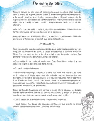 158
Todavía estaba de pie sobre él, esperando a que me dijera algo cuando
sentí la mano de Augustus en mi brazo. Él me hizo dirigirme hacia la puerta,
y lo seguí mientras Van Houten sermoneaba a Lidewij acerca de la
ingratitud de los adolescentes contemporáneos y la muerte de la sociedad
educada, y Lidewij, un poco histérica le gritó en respuesta en un rápido
alemán.
—Tendrán que perdonar a mi antigua asistente —dijo él—. El alemán no es
tanto un lenguaje como una dolencia en la garganta.
Augustus me sacó de la habitación y a través de la puerta a la mañana de
primavera anticipada y al confeti que caía de los olmos.
Para mí no existe eso de una huida rápida, pero bajamos las escaleras, von
Augustus sosteniendo mi carro, y luego empezamos a caminar hacía el
Filosoof por el pavimento de ladrillos entrelazados lleno de baches. Por
primera vez desde los columpios, empecé a llorar.
—Oye —dijo él, tocando mi muñeca—. Oye. Estás bien. —Asentí y me
sequé las lágrimas con el dorso de la mano.
—El apesta —Asentí de nuevo.
—Te escribiré un epílogo —dijo Gus. Eso me hizo llorar más fuerte—. Lo haré
—dijo. —Lo haré. Mejor que cualquier mierda que pudiera escribir ese
borracho. Su cerebro es queso suizo. Él ni siquiera recuerda haber escrito el
libro. Puedo escribir la historia diez veces mejor de lo que ese tipo puede.
Habrá sangre y entrañas y sacrificio. Una Aflicción Imperial mezclado con El
precio del Amanecer. Te encantará.
Seguí asintiendo, fingiendo una sonrisa, y luego el me abrazó, sus brazos
fuertes apretándome contra su pecho musculoso, y mojé un poco su
camiseta pero después me recuperé lo suficiente para hablar.
—Usé tu deseo en ese despreciable —dije contra su pecho.
—Hazel Grace. No. Estaré de acuerdo contigo en que usaste mi único
deseo, pero no lo usaste en él. Lo usaste en nosotros.
 