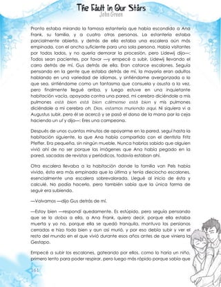 161
Pronto estaba mirando la famosa estantería que había escondido a Ana
Frank, su familia, y a cuatro otras personas. La estantería estaba
parcialmente abierta, y detrás de ella estaba una escalera aún más
empinada, con el ancho suficiente para una sola persona. Había visitantes
por todos lados, y no quería demorar la procesión, pero Lidewij dijo—:
Todos sean pacientes, por favor —y empecé a subir, Lidewij llevando el
carro detrás de mí, Gus detrás de ella. Eran catorce escalones. Seguía
pensando en la gente que estaba detrás de mí, la mayoría eran adultos
hablando en una variedad de idiomas, y sintiéndome avergonzada o lo
que sea, sintiéndome como un fantasma que consuela y asusta a la vez,
pero finalmente llegué arriba, y luego estuve en una inquietante
habitación vacía, apoyada contra una pared, mi cerebro diciéndole a mis
pulmones está bien está bien cálmense está bien y mis pulmones
diciéndole a mi cerebro oh, Dios, estamos muriendo aquí. Ni siquiera vi a
Augustus subir, pero él se acercó y se pasó el dorso de la mano por la ceja
haciendo un uf y dijo—: Eres una campeona.
Después de unos cuantos minutos de apoyarme en la pared, seguí hasta la
habitación siguiente, la que Ana había compartido con el dentista Fritz
Pfeffer. Era pequeña, sin ningún mueble. Nunca habrías sabido que alguien
vivió ahí de no ser porque las imágenes que Ana había pegado en la
pared, sacadas de revistas y periódicos, todavía estaban ahí.
Otra escalera llevaba a la habitación donde la familia van Pels había
vivido, ésta era más empinada que la última y tenía dieciocho escalones,
esencialmente una escalera sobrevalorada. Llegué al inicio de ésta y
calculé. No podía hacerlo, pero también sabía que la única forma de
seguir era subiendo.
—Volvamos —dijo Gus detrás de mí.
—Estoy bien —respondí quedamente. Es estúpido, pero seguía pensando
que se lo debía a ella, a Ana Frank, quiero decir, porque ella estaba
muerta y yo no, porque ella se quedó tranquila, mantuvo las persianas
cerradas e hizo todo bien y aun así murió, y por eso debía subir y ver el
resto del mundo en el que vivió durante esos años antes de que viniera la
Gestapo.
Empecé a subir los escalones, gateando por ellos, como lo haría un niño,
primero lento para poder respirar, pero luego más rápido porque sabía que
 