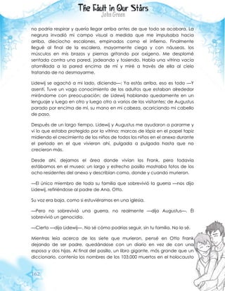 162
no podría respirar y quería llegar arriba antes de que todo se acabara. La
negrura invadió mi campo visual a medida que me impulsaba hacia
arriba, dieciocho escalones, empinados como el infierno. Finalmente
llegué al final de la escalera, mayormente ciega y con náuseas, los
músculos en mis brazos y piernas gritando por oxígeno. Me desplomé
sentada contra una pared, jadeando y tosiendo. Había una vitrina vacía
atornillada a la pared encima de mí y miré a través de ella al cielo
tratando de no desmayarme.
Lidewij se agachó a mi lado, diciendo—: Ya estás arriba, eso es todo —Y
asentí. Tuve un vago conocimiento de los adultos que estaban alrededor
mirándome con preocupación; de Lidewij hablando quedamente en un
lenguaje y luego en otro y luego otro a varios de los visitantes; de Augustus
parado por encima de mí, su mano en mi cabeza, acariciando mi cabello
de paso.
Después de un largo tiempo, Lidewij y Augustus me ayudaron a pararme y
vi lo que estaba protegido por la vitrina: marcas de lápiz en el papel tapiz
midiendo el crecimiento de los niños de todos los niños en el anexo durante
el periodo en el que vivieron ahí, pulgada a pulgada hasta que no
crecieron más.
Desde ahí, dejamos el área donde vivían los Frank, pero todavía
estábamos en el museo: un largo y estrecho pasillo mostraba fotos de los
ocho residentes del anexo y describían como, donde y cuando murieron.
—El único miembro de toda su familia que sobrevivió la guerra —nos dijo
Lidewij, refiriéndose al padre de Ana, Otto.
Su voz era baja, como si estuviéramos en una iglesia.
—Pero no sobrevivió una guerra, no realmente —dijo Augustus—. Él
sobrevivió un genocidio.
—Cierto —dijo Lidewij—. No sé cómo podrías seguir, sin tu familia. No lo sé.
Mientras leía acerca de los siete que murieron, pensé en Otto Frank
dejando de ser padre, quedándose con un diario en vez de con una
esposa y dos hijas. Al final del pasillo, un libro gigante, más grande que un
diccionario, contenía los nombres de los 103.000 muertos en el holocausto
 