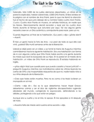 163
holandés. Sólo 5.000 de los judíos alemanes deportados, un rótulo en la
pared lo explicaba, habían sobrevivido. 5.000 Otto Franks. El libro estaba en
la página con el nombre de Ana Frank, pero lo que me llamó la atención
fue el hecho de que justo debajo de su nombre había cuatro Aron Franks.
Cuatro. Cuatro Aron Franks sin museos, sin señales históricas, sin nadie que
los llorara. Silenciosamente decidí recordar y rezar por los cuatro Aron
Franks durante el tiempo que estuviera por aquí. Tal vez alguna gente
necesite creer en un Dios auténtico y omnipotente para rezar, pero yo no.
Cuando llegamos al final de la habitación, Gus paró y dijo—:¿Estás bien?
—Asentí.
Él hizo un gesto hacia la foto de Ana. —Lo peor de todo es que ella casi
vivió, ¿sabes? Ella murió semanas antes de la liberación.
Lidewij se alejó para ver un video, y yo tomé la mano de Augustus mientras
caminábamos hacia la siguiente habitación. Era una habitación con forma
de A con algunas cartas que Otto Frank había escrito a la gente durante
los meses que duró la búsqueda de sus hijas. En la pared en el medio de la
habitación, un video de Otto Frank se reproducía. Él estaba hablando en
inglés.
—¿Hay algún Nazi que quedé para que pueda cazarlos y hacer justicia? —
preguntó Augustus mientras nos inclinábamos sobre las vitrinas leyendo las
cartas de Otto y las insoportables respuestas de que no, nadie había visto a
sus niñas después de la liberación.
—Creo que todos están muertos. Pero no es como si los Nazis tuvieran un
monopolio en el mal.
—Cierto —dijo él—. Eso es lo que deberíamos hacer Hazel Grace:
deberíamos unirnos y ser el dúo de vigilantes discapacitados rugiendo
alrededor del mundo, corrigiendo lo equivocado, defendiendo a los
débiles, protegiendo a los que están en peligro.
Aunque era su sueño y no el mío, lo apoye. Él me apoyaba a mí después
de todo.
—Nuestra falta de miedo será nuestra arma secreta —dije.
 