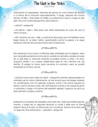 167
mirándome sin parpadear, tratando de pensar en una manera de librarse
a sí mismo de la situación educadamente. Y luego, después de mucho
tiempo, él dijo—: Está sobre mi rodilla y se estrecha un poco y luego es sólo
piel. Hay una cicatriz repugnante, pero parece…
—¿Qué? —pregunté.
—Mi pierna —dijo—. Sólo para que estés preparada en caso de que la
veas o lo que…
—Oh, termina con eso —dije, y camine los dos pasos que me faltaban para
llegar hasta él. Lo besé, fuerte, apretándolo contra la pared, y lo seguí
besando mientras él buscaba la llave de la habitación.
Nos trepamos a las cama, mi libertad algo restringida por el oxígeno, pero
aun así podía ponerme encima de él, sacarle la camiseta y probar el sudor
en su piel bajo su clavícula mientras susurraba contra su piel—: Te amo,
Augustus Waters —su cuerpo relajándose bajo el mío mientras me oía
decirlo. Él alargó la mano para sacarme la camiseta, pero se quedó
enredada en el tubo. Me reí.
—¿Cómo haces esto todos los días? —preguntó mientras desenredaba mi
camiseta de los tubos. Idiotamente, se me ocurrió que mis bragas rosadas
no combinaban con mi sujetador púrpura, como si los chicos siquiera se
dieran cuenta de esas cosas. Me metí bajo las mantas y me saqué los jeans
y calcetines y luego vi la danza del edredón debajo, Augustus se sacó sus
jeans primero y luego su pierna.
Estábamos acostados de espaldas cerca del otro, todo escondido bajo las
mantas, y luego de un segundo alcancé su muslo y deje que mi mano
bajara hasta el muñón, la densa piel con cicatrices. Sostuve el muñón por
un segundo. Él se estremeció. —¿Duele? —pregunté.
 