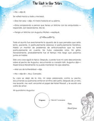 168
—No —dijo él.
Se volteó hacia su lado y me besó.
—Eres tan sexy —dije, mi mano todavía en su pierna.
—Estoy empezando a pensar que tienes un fetiche con los amputados —
respondió, aún besándome. Me reí.
—Tengo un fetiche con Augustus Waters —expliqué.
Todo el asunto fue exactamente lo opuesto de lo que pensaba que sería:
lento, paciente, ni particularmente doloroso ni particularmente frenético.
Había un montón de problemas de anticonceptivos que no tomé
particularmente en cuenta. No hubo cabezales rotos. Sin gritos.
Honestamente, probablemente fue el tiempo más largo que pasamos
juntos sin hablar.
Sólo una cosa siguió lo típico: Después, cuando tuve mi cara descansando
sobre el pecho de Augustus, escuchando su corazón latir, Augustus dijo—:
Hazel Grace literalmente no puedo mantener mis ojos abiertos.
—Mal uso de la literalidad —dije.
—No —dijo él—. Muy. Cansado.
Su cara se alejó de la mía, mi oreja presionada contra su pecho,
escuchando sus pulmones entrar en el ritmo del sueño. Después de un rato,
me levanté, me vestí, encontré el papel del Hotel Filosoof, y le escribí una
carta de amor:
Mi queridísimo Augustus:
Tuya,
Hazel Grace
 
