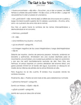 170
—Suena encantador —dijo ella—. Escuchen, voy a dar un paseo. Les daré
tiempo a ustedes dos para hablar —le dijo a Gus, un filo en ello—. Luego tal
vez podamos ir a dar un paseo en una barca.
—Um, ¿está bien? —dije. Mamá dejó un billete de cinco euros en su plato y
luego me besó la parte superior de mi cabeza, susurrando —Te amo, amo,
amo —lo cual eran dos amo más de lo normal.
Gus hizo un gesto hacia la sombras de las ramas interceptándose y
deshaciéndose en el concreto.
—Hermoso, ¿verdad?
—Si —dije.
—Una metáfora muy buena —murmuró.
—¿Lo es ahora? —pregunté.
—La imagen negativa de las cosas integrándose y luego desintegrándose
—dijo él.
Delante de nosotros, cientos de personas pasaron, trotando, andando en
bicicleta y patinando. Ámsterdam era una ciudad diseñada para el
movimiento y la actividad, una ciudad que prefería no viajar en automóvil,
y por eso me sentí inevitablemente excluida de ella. Pero Dios, era
hermoso, el arroyo forjando un camino alrededor del enorme árbol, una
garza parada inmóvil en el borde del agua, buscando un desayuno en
medio de los millones de pétalos de los olmos flotando en ella.
Pero Augustus no se dio cuenta. Él estaba muy ocupado viendo las
sombras moverse.
Finalmente, dijo—: Podría ver esto todo el día, pero deberíamos ir al hotel.
—¿Tenemos tiempo? —pregunté.
Sonrió con tristeza. —Ojalá —dijo él.
—¿Qué sucede? —pregunté.
Asintió de nuevo en dirección al hotel.
 