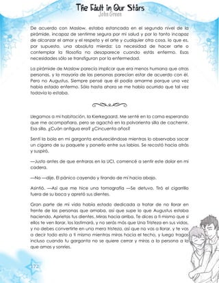 172
De acuerdo con Maslow, estaba estancada en el segundo nivel de la
pirámide, incapaz de sentirme segura por mi salud y por lo tanto incapaz
de alcanzar el amor y el respeto y el arte y cualquier otra cosa, lo que es,
por supuesto, una absoluta mierda: La necesidad de hacer arte o
contemplar la filosofía no desaparece cuando estás enfermo. Esas
necesidades sólo se transfiguran por la enfermedad.
La pirámide de Maslow parecía implicar que era menos humana que otras
personas, y la mayoría de las personas parecían estar de acuerdo con él.
Pero no Augustus. Siempre pensé que él podía amarme porque una vez
había estado enfermo. Sólo hasta ahora se me había ocurrido que tal vez
todavía lo estaba.
Llegamos a mi habitación, la Kierkegaard. Me senté en la cama esperando
que me acompañara, pero se agachó en la polvorienta silla de cachemir.
Esa silla. ¿Cuán antigua era? ¿Cincuenta años?
Sentí la bola en mi garganta endureciéndose mientras lo observaba sacar
un cigarro de su paquete y ponerlo entre sus labios. Se recostó hacia atrás
y suspiró.
—Justo antes de que entraras en la UCI, comencé a sentir este dolor en mi
cadera.
—No —dije. El pánico cayendo y tirando de mí hacia abajo.
Asintió. —Así que me hice una tomografía —Se detuvo. Tiró el cigarrillo
fuera de su boca y apretó sus dientes.
Gran parte de mi vida había estado dedicada a tratar de no llorar en
frente de las personas que amaba, así que supe lo que Augustus estaba
haciendo. Aprietas tus dientes. Miras hacia arriba. Te dices a ti mismo que si
ellos te ven llorar, los lastimará, y no serás más que Una Tristeza en sus vidas,
y no debes convertirte en una mera tristeza, así que no vas a llorar, y te vas
a decir todo esto a ti mismo mientras miras hacia el techo, y luego tragas
incluso cuando tu garganta no se quiere cerrar y miras a la persona a la
que amas y sonríes.
 