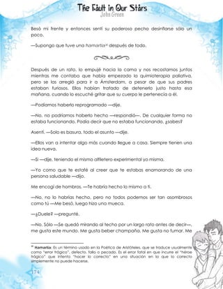 174
Besó mi frente y entonces sentí su poderoso pecho desinflarse sólo un
poco.
—Supongo que tuve una hamartia30 después de todo.
Después de un rato, lo empujé hacia la cama y nos recostamos juntos
mientras me contaba que había empezado la quimioterapia paliativa,
pero se las arregló para ir a Ámsterdam, a pesar de que sus padres
estaban furiosos. Ellos habían tratado de detenerlo justo hasta esa
mañana, cuando lo escuché gritar que su cuerpo le pertenecía a él.
—Podíamos haberlo reprogramado —dije.
—No, no podríamos haberlo hecho —respondió—. De cualquier forma no
estaba funcionando. Podía decir que no estaba funcionando, ¿sabes?
Asentí. —Solo es basura, todo el asunto —dije.
—Ellos van a intentar algo más cuando llegue a casa. Siempre tienen una
idea nueva.
—Si —dije, teniendo el mismo alfiletero experimental yo misma.
—Yo como que te estafé al creer que te estabas enamorando de una
persona saludable —dijo.
Me encogí de hombros. —Te habría hecho lo mismo a ti.
—No, no lo habrías hecho, pero no todos podemos ser tan asombrosos
como tú —Me besó, luego hizo una mueca.
—¿Duele? —pregunté.
—No. Sólo —Se quedó mirando al techo por un largo rato antes de decir—,
me gusta este mundo. Me gusta beber champaña. Me gusta no fumar. Me
30
Hamartia: Es un término usado en la Poética de Aristóteles, que se traduce usualmente
como “error trágico”, defecto, fallo o pecado. Es el error fatal en que incurre el “héroe
trágico” que intenta “hacer lo correcto” en una situación en la que lo correcto
simplemente no puede hacerse.
 