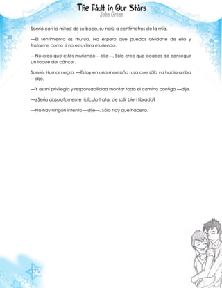 176
Sonrió con la mitad de su boca, su nariz a centímetros de la mía.
—El sentimiento es mutuo. No espero que puedas olvidarte de ello y
tratarme como si no estuviera muriendo.
—No creo que estés muriendo —dije—. Sólo creo que acabas de conseguir
un toque del cáncer.
Sonrió. Humor negro. —Estoy en una montaña rusa que sólo va hacia arriba
—dijo.
—Y es mi privilegio y responsabilidad montar todo el camino contigo —dije.
—¿Sería absolutamente ridículo tratar de salir bien librado?
—No hay ningún intento —dije—. Sólo hay que hacerlo.
 