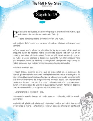 177
Capítulo 14
n el vuelo de regreso, a veinte mil pies por encima de las nubes, que
estaban a diez mil pies sobre el suelo, Gus dijo:
—Solía pensar que sería divertido vivir en una nube.
—Sí —dije—. Sería como uno de esos brincolines inflables, salvo que para
siempre.
—Pero luego, en la clase de ciencias de la secundaria, el Sr. Martínez
preguntó quién de nosotros había fantaseado alguna vez con vivir en las
nubes, y todos levantaron la mano. Entonces, el Sr. Martínez nos dijo que en
las nubes el viento soplaba a doscientos cuarenta y un kilómetros por hora
y la temperatura era de treinta y cuatro grados centígrados bajo cero y no
había oxígeno y que todos moriríamos en cuestión de segundos.
—Parece un buen tipo.
—Hazel Grace, déjame decirte que se especializó en el asesinato de
sueños. ¿Creen que los volcanes son impresionantes? Que se lo digan a los
diez mil cadáveres gritando en Pompeya. ¿Siguen creyendo secretamente
que hay un elemento de magia en este mundo? Todos son simplemente
moléculas sin alma que rebotan unas contra otras al azar. ¿Les preocupa
quien se hará cargo de ustedes si sus padres mueren? También debería,
porque serán comida para gusanos tarde o temprano.
—La ignorancia es felicidad —dije.
Una azafata caminaba por el pasillo con un carrito de bebidas, medio
susurrando:
—¿Bebidas? ¿Bebidas? ¿Bebidas? ¿Bebidas? —Gus se inclinó hacia mí,
levantando la mano—. ¿Podríamos tener un poco de champán, por favor?
E
 
