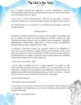179
Gus se quedó sentado allí, agitando un puño, esperando a que el
medicamento surtiera efecto, el medicamento que no mata el dolor tanto
como lo distancia de él, y de mí.
—Fue como si hubiera sido personal —dijo Gus en voz baja—. Como si
estuviera enojado con nosotros por alguna razón. Me refiero a Van Houten.
Se bebió el resto de su champán en una rápida serie de tragos y pronto se
quedó dormido.
Mi papá nos estaba esperando en la zona de recogida de equipaje, de
pie en medio de todos los conductores de limusinas vestidos de traje
sosteniendo letreros impresos con los apellidos de sus pasajeros: JOHNSON,
BARRINGTON, CARMICHAEL. Papá tenía un letrero propio. MI HERMOSA
FAMILIA, decía y luego, debajo de eso, Y GUS.
Lo abracé, y comenzó a llorar, por supuesto. Mientras nos dirigíamos a
casa, Gus y yo le contamos a papá historias de Ámsterdam, pero no fue
hasta que estuve en casa y conectada a Philip viendo la buena televisión
estadounidense con papá y comiendo pizza estadounidense en servilletas
sobre nuestro regazo que le conté sobre Gus.
—Gus tiene una recaída —dije.
—Lo sé —dijo. Se deslizó hacia mí, y luego agregó—: su madre nos dijo
antes del viaje. Lamento que te lo ocultara. Lo... lo siento Hazel —no dije
nada por un largo rato. El programa que estábamos viendo trataba de
personas que están tratando de elegir qué casa van a comprar—. Así que
leí Una Aflicción Imperial mientras no estuvieron —dijo papá.
Volví la cabeza hacia él.
—Oh, genial. ¿Qué te pareció?
—Fue bueno. Un poco por encima de mi entendimiento. Recuerda que fui
un estudiante de bioquímica no un tipo de literatura. Me gustaría que
hubiera terminado.
—Sí —dije—. Una queja común.
 