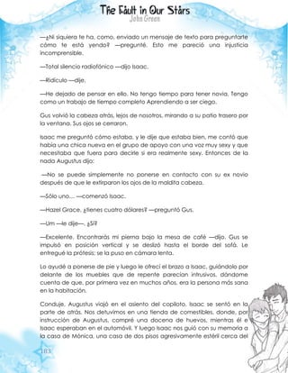 183
—¿Ni siquiera te ha, como, enviado un mensaje de texto para preguntarte
cómo te está yendo? —pregunté. Esto me pareció una injusticia
incomprensible.
—Total silencio radiofónico —dijo Isaac.
—Ridículo —dije.
—He dejado de pensar en ello. No tengo tiempo para tener novia. Tengo
como un trabajo de tiempo completo Aprendiendo a ser ciego.
Gus volvió la cabeza atrás, lejos de nosotros, mirando a su patio trasero por
la ventana. Sus ojos se cerraron.
Isaac me preguntó cómo estaba, y le dije que estaba bien, me contó que
había una chica nueva en el grupo de apoyo con una voz muy sexy y que
necesitaba que fuera para decirle si era realmente sexy. Entonces de la
nada Augustus dijo:
—No se puede simplemente no ponerse en contacto con su ex novio
después de que le extirparon los ojos de la maldita cabeza.
—Sólo uno… —comenzó Isaac.
—Hazel Grace, ¿tienes cuatro dólares? —preguntó Gus.
—Um —le dije—. ¿Sí?
—Excelente. Encontrarás mi pierna bajo la mesa de café —dijo. Gus se
impulsó en posición vertical y se deslizó hasta el borde del sofá. Le
entregué la prótesis; se la puso en cámara lenta.
Lo ayudé a ponerse de pie y luego le ofrecí el brazo a Isaac, guiándolo por
delante de los muebles que de repente parecían intrusivos, dándome
cuenta de que, por primera vez en muchos años, era la persona más sana
en la habitación.
Conduje. Augustus viajó en el asiento del copiloto. Isaac se sentó en la
parte de atrás. Nos detuvimos en una tienda de comestibles, donde, por
instrucción de Augustus, compré una docena de huevos, mientras él e
Isaac esperaban en el automóvil. Y luego Isaac nos guió con su memoria a
la casa de Mónica, una casa de dos pisos agresivamente estéril cerca del
 