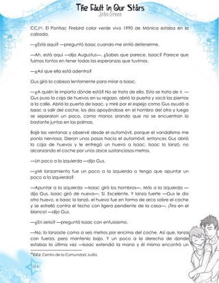 184
CCJ32. El Pontiac Firebird color verde vivo 1990 de Mónica estaba en la
calzada.
—¿Está aquí? —preguntó Isaac cuando me sintió detenerme.
—Ah, está aquí —dijo Augustus—. ¿Sabes que parece, Isaac? Parece que
fuimos tontos en tener todas las esperanzas que tuvimos.
—¿Así que ella está adentro?
Gus giró la cabeza lentamente para mirar a Isaac.
—¿A quién le importa dónde está? No se trata de ella. Esto se trata de ti. —
Gus puso la caja de huevos en su regazo, abrió la puerta y sacó las piernas
a la calle. Abrió la puerta de Isaac, y miré por el espejo como Gus ayudó a
Isaac a salir del coche, los dos apoyándose en el hombro del otro y luego
se separaron un poco, como manos orando que no se encuentran lo
bastante juntas en las palmas.
Bajé las ventanas y observé desde el automóvil, porque el vandalismo me
ponía nerviosa. Dieron unos pasos hacia el automóvil, entonces Gus abrió
la caja de huevos y le entregó un huevo a Isaac. Isaac lo lanzó, no
alcanzando el coche por unos doce sustanciosos metros.
—Un poco a la izquierda —dijo Gus.
—¿Mi lanzamiento fue un poco a la izquierda o tengo que apuntar un
poco a la izquierda?
—Apuntar a la izquierda —Isaac giró los hombros—. Más a la izquierda —
dijo Gus. Isaac giró de nuevo—. Sí. Excelente. Y lanza fuerte —Gus le dio
otro huevo, e Isaac lo lanzó, el huevo fue en forma de arco sobre el coche
y se estrelló contra el techo con ligera pendiente de la casa—. ¡Tiro en el
blanco! —dijo Gus.
—¿En serio? —preguntó Isaac con entusiasmo.
—No, lo lanzaste como a seis metros por encima del coche. Así que, lanza
con fuerza, pero mantenlo bajo. Y un poco a la derecha de donde
estabas la última vez —Isaac extendió la mano y él mismo encontró un
32
CCJ: Centro de la Comunidad Judía.
 