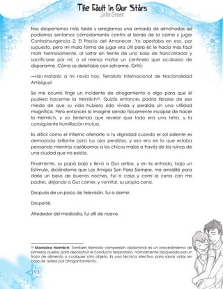 193
Nos despertamos más tarde y arreglamos una armada de almohadas así
podíamos sentarnos cómodamente contra el borde de la cama y jugar
Contrainsurgencia 2: El Precio del Amanecer. Yo apestaba en eso, por
supuesto, pero mi mala forma de jugar era útil para él: le hacía más fácil
morir hermosamente, al saltar en frente de una bala de francotirador y
sacrificarse por mí, o al menos matar un centinela que acababa de
dispararme. Cómo se deleitaba con salvarme. Gritó:
—!No matarás a mi novia hoy, Terrorista Internacional de Nacionalidad
Ambigua!
Se me ocurrió fingir un incidente de ahogamiento o algo para que él
pudiera hacerme la Heimlich35. Quizás entonces podría librarse de ese
miedo de que su vida hubiera sido vivida y perdida sin una utilidad
magnífica. Pero entonces lo imaginé siendo físicamente incapaz de hacer
la Heimlich, y yo teniendo que revelar que todo era una tetra, y la
consiguiente humillación mutua.
Es difícil como el infierno aferrarte a tu dignidad cuando el sol saliente es
demasiado brillante para tus ojos perdidos, y eso era en lo que estaba
pensando mientras cazábamos a los chicos malos a través de las ruinas de
una ciudad que no existía.
Finalmente, su papá bajó y llevó a Gus arriba, y en la entrada, bajo un
Estímulo, diciéndome que Los Amigos Son Para Siempre, me arrodillé para
darle un beso de buenas noches. Fui a casa y comí la cena con mis
padres, dejando a Gus comer, y vomitar, su propia cena.
Después de un poco de televisión, fui a dormir.
Desperté.
Alrededor del mediodía, fui allí de nuevo.
35 Maniobra Heimlich: También llamada compresión abdominal es un procedimiento de
primeros auxilios para desobstruir el conducto respiratorio, normalmente bloqueado por un
trozo de alimento o cualquier otro objeto. Es una técnica efectiva para salvar vidas en
caso de asfixia por atragantamiento.
 