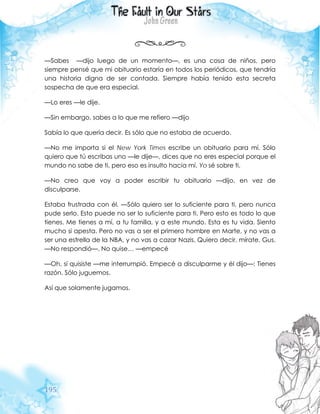 195
—Sabes —dijo luego de un momento—, es una cosa de niños, pero
siempre pensé que mi obituario estaría en todos los periódicos, que tendría
una historia digna de ser contada. Siempre había tenido esta secreta
sospecha de que era especial.
—Lo eres —le dije.
—Sin embargo, sabes a lo que me refiero —dijo
Sabía lo que quería decir. Es sólo que no estaba de acuerdo.
—No me importa si el New York Times escribe un obituario para mí. Sólo
quiero que tú escribas uno —le dije—, dices que no eres especial porque el
mundo no sabe de ti, pero eso es insulto hacia mí. Yo sé sobre ti.
—No creo que voy a poder escribir tu obituario —dijo, en vez de
disculparse.
Estaba frustrada con él. —Sólo quiero ser lo suficiente para ti, pero nunca
pude serlo. Esto puede no ser lo suficiente para ti. Pero esto es todo lo que
tienes. Me tienes a mí, a tu familia, y a este mundo. Esta es tu vida. Siento
mucho si apesta. Pero no vas a ser el primero hombre en Marte, y no vas a
ser una estrella de la NBA, y no vas a cazar Nazis. Quiero decir, mírate, Gus.
—No respondió—. No quise… —empecé
—Oh, sí quisiste —me interrumpió. Empecé a disculparme y él dijo—: Tienes
razón. Sólo juguemos.
Así que solamente jugamos.
 
