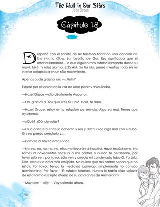 196
Capítulo 18
esperté con el sonido de mi teléfono tocando una canción de
The Hectic Glow. La favorita de Gus. Eso significaba que él
estaba llamando… o que alguien más estaba llamando desde su
móvil. Miré mi reloj alarma: 2:35 AM. Se ha ido, pensé mientras todo en mi
interior colapsaba en un sólo movimiento.
Apenas pude graznar un: —¿Hola?
Esperé por el sonido de la voz de unos padres aniquilados.
—Hazel Grace —dijo débilmente Augustus.
—Oh, gracias a Dios que eres tú. Hola. Hola, te amo.
—Hazel Grace, estoy en la estación de servicio. Algo va mal. Tienes que
ayudarme.
—¿Qué? ¿Dónde estás?
—En la carretera entre la ochenta y seis y Ditch. Hice algo mal con el tubo-
G y no puedo arreglarlo y…
—Llamaré al novecientos once.
—No, no, no, no, no, no, ellos me llevarán al hospital. Hazel escúchame. No
llames al novecientos once ni a mis padres o nunca te perdonaré, por
favor sólo ven, por favor, sólo ven y arregla mi condenado tubo-G. Yo sólo,
Dios, esta es la cosa más estúpida. No quiero que mis padres sepan que no
estoy. Por favor. Tengo la medicina conmigo; simplemente no consigo
administrarla. Por favor —Él estaba llorando. Nunca lo había oído sollozar
de esta forma excepto afuera de su casa antes de Ámsterdam.
—Muy bien —dije—. Voy saliendo ahora.
D
 