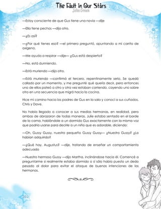202
—Estoy consciente de que Gus tiene una novia —dije
—Ella tiene pechos —dijo otro.
—¿Es así?
—¿Por qué tienes eso? —el primero preguntó, apuntando a mi carrito de
oxígeno.
—Me ayuda a respirar —dije— ¿Gus está despierto?
—No, está durmiendo.
—Está muriendo —dijo otro.
—Está muriendo —confirmó el tercero, repentinamente serio. Se quedó
callado por un momento, y me pregunté qué quería decir, pero entonces
uno de ellos pateó a otro y otra vez estaban corriendo, cayendo uno sobre
otro en una secuencia que migró hacia la cocina.
Hice mi camino hacia los padres de Gus en la sala y conocí a sus cuñados,
Chris y Dave.
No había llegado a conocer a sus medias hermanas, en realidad, pero
ambas de abrazaron de todas maneras. Julie estaba sentada en el borde
de la cama, hablándole a un dormido Gus exactamente con la misma voz
que podría usarse para decirle a un niño que es adorable, diciendo:
—Oh, Gussy Gussy, nuestro pequeño Gussy Gussy— ¿Nuestro Gussy? ¿Lo
habían adquirido?
—¿Qué hay, Augustus? —dije, tratando de enseñar un comportamiento
adecuado
—Nuestro hermoso Gussy —dijo Martha, inclinándose hacia él. Comencé a
preguntarme si realmente estaba dormido o sí sólo había puesto un dedo
pesado al dolor para evitar el ataque de buenas intenciones de las
hermanas.
 