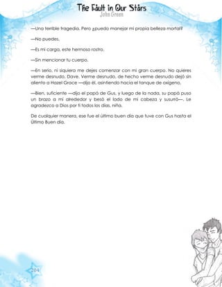 204
—Una terrible tragedia. Pero ¿puedo manejar mi propia belleza mortal?
—No puedes.
—Es mi carga, este hermoso rostro.
—Sin mencionar tu cuerpo.
—En serio, ni siquiera me dejes comenzar con mi gran cuerpo. No quieres
verme desnudo, Dave. Verme desnudo, de hecho verme desnudo dejó sin
aliento a Hazel Grace —dijo él, asintiendo hacia el tanque de oxígeno.
—Bien, suficiente —dijo el papá de Gus, y luego de la nada, su papá puso
un brazo a mí alrededor y besó el lado de mi cabeza y susurró—. Le
agradezco a Dios por ti todos los días, niña.
De cualquier manera, ese fue el último buen día que tuve con Gus hasta el
Último Buen día.
 