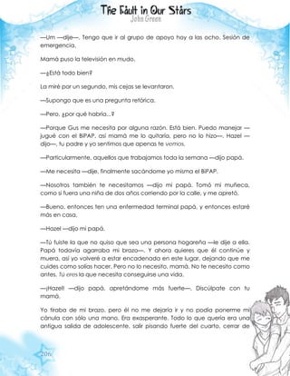 206
—Um —dije—. Tengo que ir al grupo de apoyo hoy a las ocho. Sesión de
emergencia.
Mamá puso la televisión en mudo.
—¿Está todo bien?
La miré por un segundo, mis cejas se levantaron.
—Supongo que es una pregunta retórica.
—Pero, ¿por qué habría...?
—Porque Gus me necesita por alguna razón. Está bien. Puedo manejar —
jugué con el BiPAP, así mamá me lo quitaría, pero no lo hizo—. Hazel —
dijo—, tu padre y yo sentimos que apenas te vemos.
—Particularmente, aquellos que trabajamos toda la semana —dijo papá.
—Me necesita —dije, finalmente sacándome yo misma el BiPAP.
—Nosotros también te necesitamos —dijo mi papá. Tomó mi muñeca,
como si fuera una niña de dos años corriendo por la calle, y me apretó.
—Bueno, entonces ten una enfermedad terminal papá, y entonces estaré
más en casa.
—Hazel —dijo mi papá.
—Tú fuiste la que no quiso que sea una persona hogareña —le dije a ella.
Papá todavía agarraba mi brazo—. Y ahora quieres que él continúe y
muera, así yo volveré a estar encadenada en este lugar, dejando que me
cuides como solías hacer. Pero no lo necesito, mamá. No te necesito como
antes. Tú eres la que necesita conseguirse una vida.
—¡Hazel! —dijo papá, apretándome más fuerte—. Discúlpate con tu
mamá.
Yo tiraba de mi brazo, pero él no me dejaría ir y no podía ponerme mi
cánula con sólo una mano. Era exasperante. Todo lo que quería era una
antigua salida de adolescente, salir pisando fuerte del cuarto, cerrar de
 