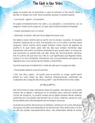 207
golpe la puerta de mi dormitorio y subir el volumen a The Hectic Glow y
escribir un elogio con furia. Pero no podía, porque no podía respirar.
—La cánula —gemí—, la necesito.
Mi papá inmediatamente me soltó y se precipitó a conectarme con el
oxígeno. Podía ver la culpa en sus ojos, pero todavía estaba enfadado.
—Hazel, discúlpate con tu mamá.
—Está bien, lo siento, sólo por favor déjenme hacer esto.
No dijeron nada. Mamá sólo se sentó con los brazos cruzados, sin siquiera
mirarme. Después de un rato, me levanté y fui a mi cuarto a escribir sobre
Augustus. Tanto mamá como papá trataron varias veces de golpear la
puerta o lo que fuera, pero sólo les dije que estaba haciendo algo
importante. Me tomó muchísimo entender lo que quería decir, e incluso en
ese momento no estaba feliz con ello. Antes de, técnicamente, terminar,
me di cuenta de que eran las 7:40, lo cual significaba que llegaría tarde,
incluso si no me cambiaba. Finalmente usé unos pantalones de pijama de
algodón azul, una camisa de Gus Butler y chancletas.
Caminé fuera de mi habitación y traté de salir pero mi papá me dijo:
—No puedes dejar la casa sin permiso.
—Oh, por Dios, papá… él quería que le escriba un elogio ¿está bien?
Estaré en casa todos los días. Noches. Enloqueciendo, partiendo de
cualquiera de cualquier día ahora ¿vale? —eso finalmente los hizo callar.
Me tomó todo el viaje calmarme sobre mis padres. Me detuve en la parte
trasera de la iglesia y aparqué en la entrada para vehículos detrás del
coche de Augustus. La puerta trasera de la iglesia estaba siendo abierta,
sostenida por una piedra del tamaño de un puño. Adentro, pensé en usar
las escaleras pero decidí esperar por el antiguo ascensor.
Cuando las puertas del ascensor se abrieron, estaba en el cuarto del grupo
de apoyo, las sillas acomodadas en el semicírculo. Pero ahora sólo vi a Gus
en silla de ruedas macabramente flaco. Me enfrentaba desde el centro
 