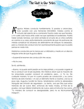 21
Capítulo 2
ugustus Waters conducía horriblemente. Si paraba o arrancaba,
todo sucedía con una tremenda SACUDIDA. Volaba contra el
cinturón del asiento de su camioneta Toyota cada vez que frenaba,
y mi cuello caía hacia atrás cada vez que apretaba el acelerador. Podría
haber estado nerviosa, con estar sentada en el auto de un chico extraño
en camino a su casa, profundamente consciente de que mis pulmones de
mierda complican los esfuerzos de defenderme de ataques no deseados,
pero su manera de conducir era tan asombrosamente pobre que no podía
pensar en nada más.
Habíamos conducido por lo menos por un kilómetro y medio en un silencio
irregular antes de que Augustus dijera:
—Suspendí el examen de conducción tres veces.
—No te creo.
Se rió, asintiendo.
—Bueno, no puedo sentir presión en la vieja prótesis, y no puedo cogerle el
tiro a conducir con el pie izquierdo. Mis médicos dicen que la mayoría de
los amputados pueden conducir sin problema, pero… sí. Yo no. De
cualquier manera, fui por mi cuarta prueba de conducción, y es como
termina de esta manera —A casi un kilómetro frente a nosotros, una luz se
puso roja. Augustus hundió los frenos, lanzándome contra la abrazadera
triangular del cinturón de seguridad—. Lo siento. Juro por Dios que estoy
tratando de ser suave. Bien, entonces de todos modos, al final de la
prueba, creí que fallaría totalmente de nuevo, pero el instructor fue como,
“Tu manera de conducir es desagradable, pero no es técnicamente
insegura”.
A
 