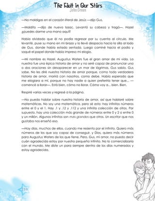 210
—No maldigas en el corazón literal de Jesús —dijo Gus.
—Maldito —dijo de nuevo Isaac. Levantó su cabeza y tragó—. Hazel
¿puedes darme una mano aquí?
Había olvidado que él no podía regresar por su cuenta al círculo. Me
levanté, puse su mano en mi brazo y lo llevé despacio hacia la silla al lado
de Gus, donde había estado sentada. Luego caminé hacia el podio y
saqué el papel donde había impreso mi elogio.
—Mi nombre es Hazel. Augustus Waters fue el gran amor de mi vida. La
nuestra fue una épica historia de amor y no seré capaz de pronunciar una
o dos oraciones sin desaparecer en un mar de lágrimas. Gus sabía. Gus
sabe. No les diré nuestra historia de amor porque, como toda verdadera
historia de amor, morirá con nosotros, como debe. Había esperado que
me elogiara a mí, porque no hay nadie a quien preferiría tener que... —
comencé a llorar—. Está bien, cómo no llorar. Cómo voy a... bien. Bien.
Respiré varias veces y regresé a la página.
—No puedo hablar sobre nuestra historia de amor, así que hablaré sobre
matemáticas. No soy una matemática, pero sé esto: hay infinitos números
entre el 0 y el 1. Hay .1 y .12 y .112 y una infinita colección de otros. Por
supuesto, hay una colección más grande de números entre 0 y 2 o entre 0
y un millón. Algunos infinitos son más grandes que otros. Un escritor que nos
gustaba nos enseñó eso.
—Hay días, muchos de ellos, cuando me resiento por el infinito. Quiero más
números de los que soy capaz de conseguir, y Dios, quiero más números
para Augustus Waters de los que tiene. Pero, Gus, mi amor, no puedo decir
cuán agradecida estoy por nuestro pequeño infinito. No lo comercializaría
con el mundo. Me diste un para siempre dentro de los días numerados y
estoy agradecida.
 