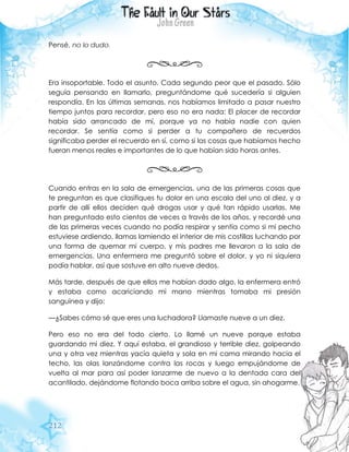 212
Pensé, no lo dudo.
Era insoportable. Todo el asunto. Cada segundo peor que el pasado. Sólo
seguía pensando en llamarlo, preguntándome qué sucedería si alguien
respondía. En las últimas semanas, nos habíamos limitado a pasar nuestro
tiempo juntos para recordar, pero eso no era nada: El placer de recordar
había sido arrancado de mí, porque ya no había nadie con quien
recordar. Se sentía como si perder a tu compañero de recuerdos
significaba perder el recuerdo en sí, como si las cosas que habíamos hecho
fueran menos reales e importantes de lo que habían sido horas antes.
Cuando entras en la sala de emergencias, una de las primeras cosas que
te preguntan es que clasifiques tu dolor en una escala del uno al diez, y a
partir de allí ellos deciden qué drogas usar y qué tan rápido usarlas. Me
han preguntado esto cientos de veces a través de los años, y recordé una
de las primeras veces cuando no podía respirar y sentía como si mi pecho
estuviese ardiendo, llamas lamiendo el interior de mis costillas luchando por
una forma de quemar mi cuerpo, y mis padres me llevaron a la sala de
emergencias. Una enfermera me preguntó sobre el dolor, y yo ni siquiera
podía hablar, así que sostuve en alto nueve dedos.
Más tarde, después de que ellos me habían dado algo, la enfermera entró
y estaba como acariciando mi mano mientras tomaba mi presión
sanguínea y dijo:
—¿Sabes cómo sé que eres una luchadora? Llamaste nueve a un diez.
Pero eso no era del todo cierto. Lo llamé un nueve porque estaba
guardando mi diez. Y aquí estaba, el grandioso y terrible diez, golpeando
una y otra vez mientras yacía quieta y sola en mi cama mirando hacia el
techo, las olas lanzándome contra las rocas y luego empujándome de
vuelta al mar para así poder lanzarme de nuevo a la dentada cara del
acantilado, dejándome flotando boca arriba sobre el agua, sin ahogarme.
 
