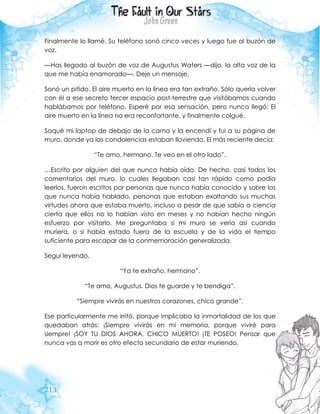 213
Finalmente lo llamé. Su teléfono sonó cinco veces y luego fue al buzón de
voz.
—Has llegado al buzón de voz de Augustus Waters —dijo, la alta voz de la
que me había enamorado—. Deje un mensaje.
Sonó un pitido. El aire muerto en la línea era tan extraño. Sólo quería volver
con él a ese secreto tercer espacio post-terrestre que visitábamos cuando
hablábamos por teléfono. Esperé por esa sensación, pero nunca llegó: El
aire muerto en la línea no era reconfortante, y finalmente colgué.
Saqué mi laptop de debajo de la cama y la encendí y fui a su página de
muro, donde ya las condolencias estaban lloviendo. El más reciente decía:
“Te amo, hermano. Te veo en el otro lado”.
…Escrito por alguien del que nunca había oído. De hecho, casi todos los
comentarios del muro, lo cuales llegaban casi tan rápido como podía
leerlos, fueron escritos por personas que nunca había conocido y sobre los
que nunca había hablado, personas que estaban exaltando sus muchas
virtudes ahora que estaba muerto, incluso a pesar de que sabía a ciencia
cierta que ellos no lo habían visto en meses y no habían hecho ningún
esfuerzo por visitarlo. Me preguntaba si mi muro se vería así cuando
muriera, o si había estado fuera de la escuela y de la vida el tiempo
suficiente para escapar de la conmemoración generalizada.
Seguí leyendo.
“Ya te extraño, hermano”.
“Te amo, Augustus. Dios te guarde y te bendiga”.
“Siempre vivirás en nuestros corazones, chico grande”.
Ese particularmente me irritó, porque implicaba la inmortalidad de los que
quedaban atrás: ¡Siempre vivirás en mi memoria, porque viviré para
siempre! ¡SOY TU DIOS AHORA, CHICO MUERTO! ¡TE POSEO! Pensar que
nunca vas a morir es otro efecto secundario de estar muriendo.
 